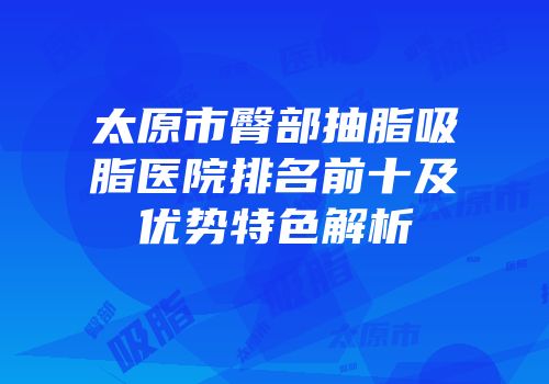 太原市臀部抽脂吸脂医院排名前十及优势特色解析