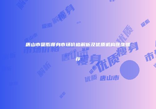 唐山市吸脂瘦身市场价格解析及优质机构医生推荐