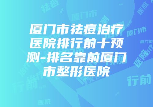 厦门市祛痘治疗医院排行前十预测-排名靠前厦门市整形医院