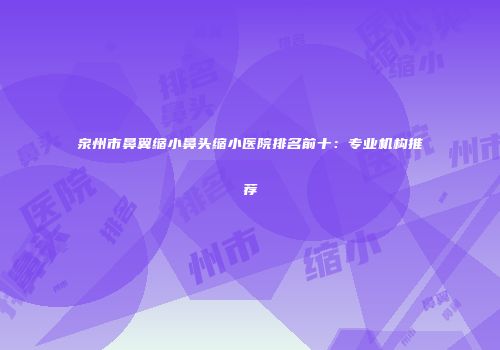 泉州市鼻翼缩小鼻头缩小医院排名前十：专业机构推荐