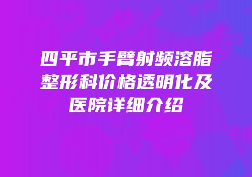 四平市手臂射频溶脂整形科价格透明化及医院详细介绍