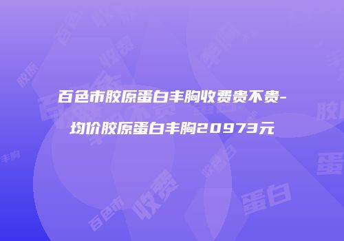 百色市胶原蛋白丰胸收费贵不贵-均价胶原蛋白丰胸20973元