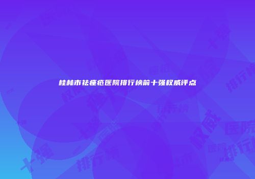 桂林市祛痤疮医院排行榜前十强权威评点