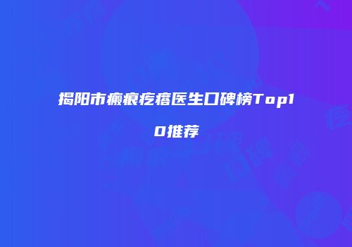 揭阳市瘢痕疙瘩医生口碑榜Top10推荐
