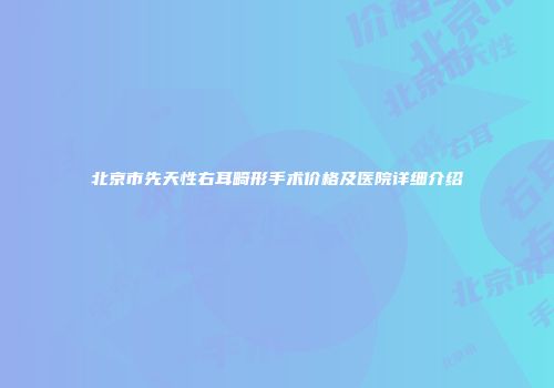 北京市先天性右耳畸形手术价格及医院详细介绍