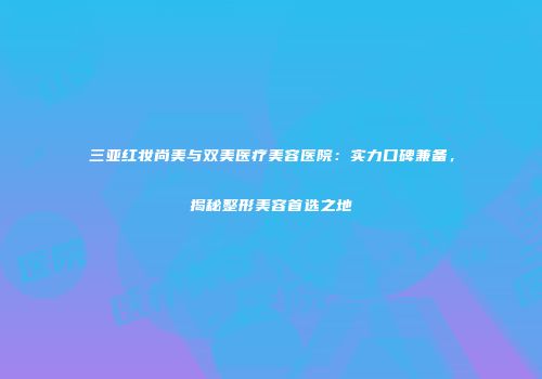 三亚红妆尚美与双美医疗美容医院：实力口碑兼备，揭秘整形美容首选之地