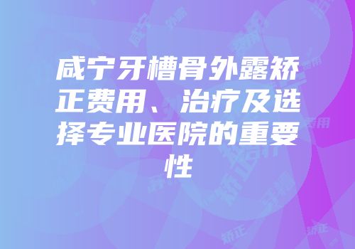 咸宁牙槽骨外露矫正费用、治疗及选择专业医院的重要性