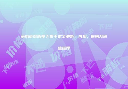 丽水市溶脂瘦下巴手术全解析：价格、医院及医生推荐