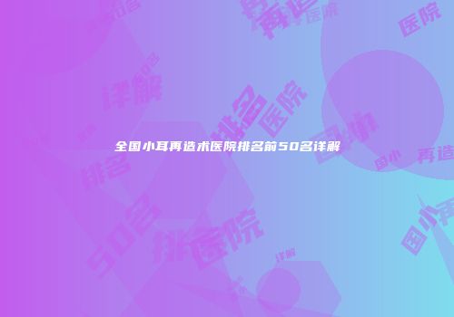 全国小耳再造术医院排名前50名详解
