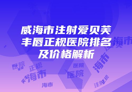 威海市注射爱贝芙丰唇正规医院排名及价格解析