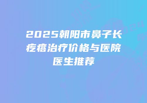 2025朝阳市鼻子长疙瘩治疗价格与医院医生推荐