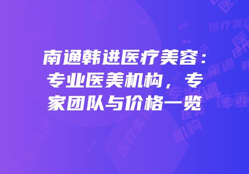 南通韩进医疗美容：专业医美机构，专家团队与价格一览