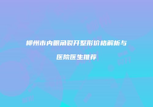 柳州市内眼角裂开整形价格解析与医院医生推荐