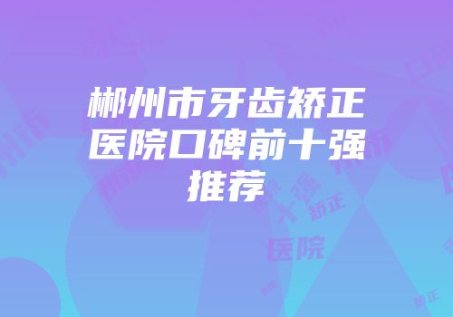 郴州市牙齿矫正医院口碑前十强推荐