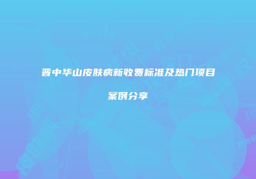 晋中华山皮肤病新收费标准及热门项目案例分享