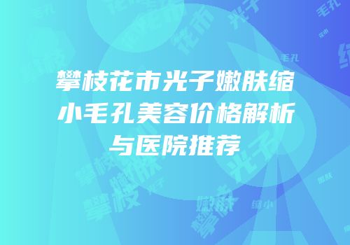 攀枝花市光子嫩肤缩小毛孔美容价格解析与医院推荐