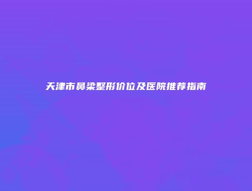 天津市鼻梁整形价位及医院推荐指南