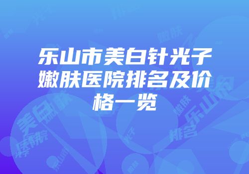 乐山市美白针光子嫩肤医院排名及价格一览