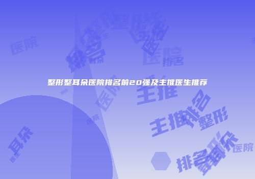 整形整耳朵医院排名前20强及主推医生推荐