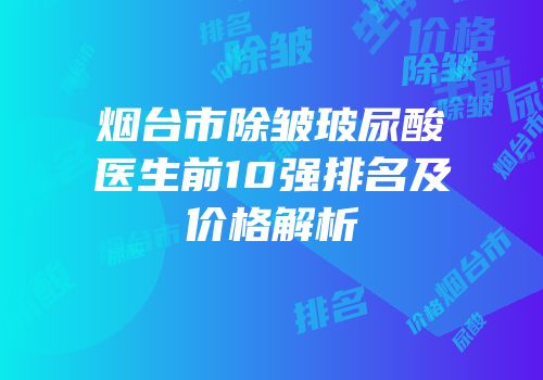 烟台市除皱玻尿酸医生前10强排名及价格解析