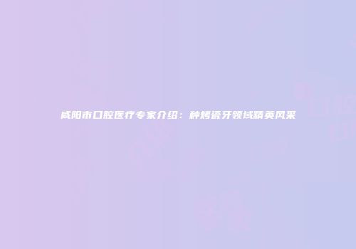 咸阳市口腔医疗专家介绍：种烤瓷牙领域精英风采