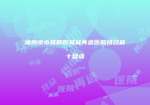 德州市小耳畸形耳朵再造医院排名前十盘点