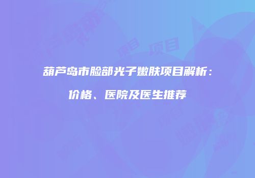 葫芦岛市脸部光子嫩肤项目解析：价格、医院及医生推荐