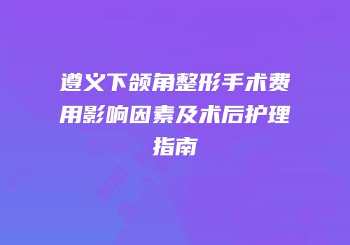 遵义下颌角整形手术费用影响因素及术后护理指南