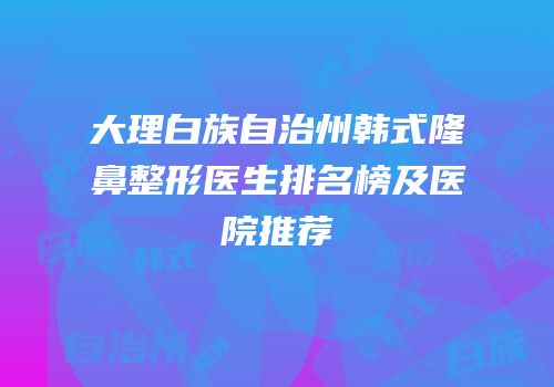 大理白族自治州韩式隆鼻整形医生排名榜及医院推荐