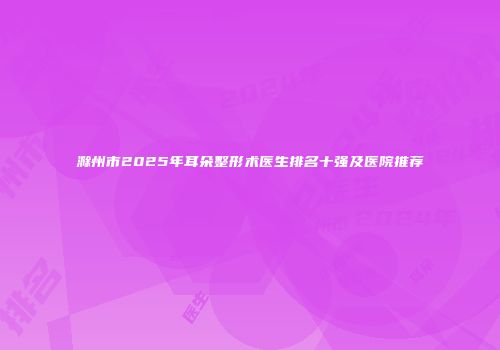 滁州市2025年耳朵整形术医生排名十强及医院推荐