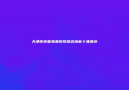 天津市修复鼻翼医院排名榜前十强推荐