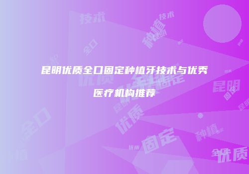 昆明优质全口固定种植牙技术与优秀医疗机构推荐