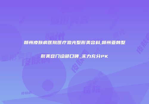 赣州皮肤病医院医疗激光整形美容科,赣州亚韩整形美容门诊部口碑_实力充分PK