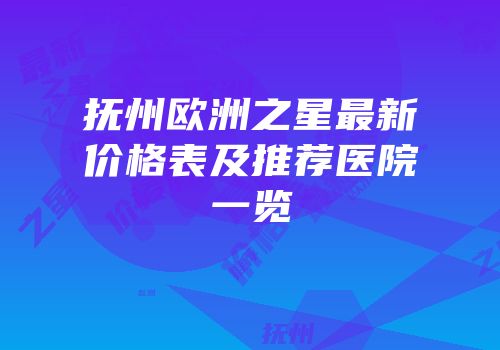 抚州欧洲之星最新价格表及推荐医院一览