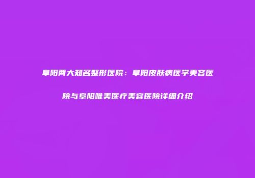 阜阳两大知名整形医院：阜阳皮肤病医学美容医院与阜阳唯美医疗美容医院详细介绍