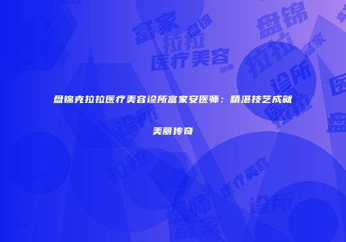 盘锦克拉拉医疗美容诊所富家安医师：精湛技艺成就美丽传奇