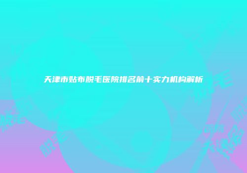 天津市贴布脱毛医院排名前十实力机构解析