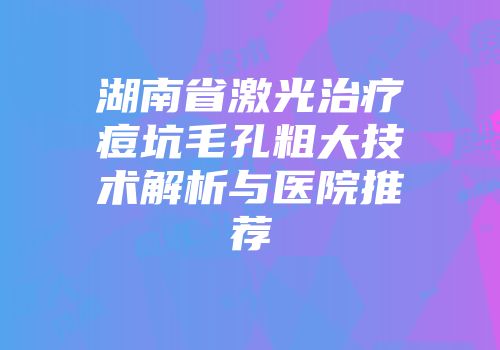 湖南省激光治疗痘坑毛孔粗大技术解析与医院推荐