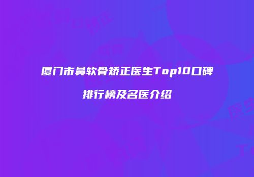厦门市鼻软骨矫正医生Top10口碑排行榜及名医介绍