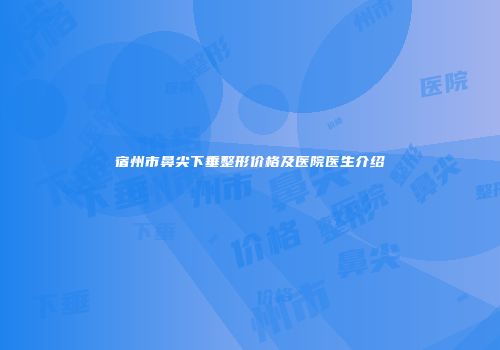 宿州市鼻尖下垂整形价格及医院医生介绍