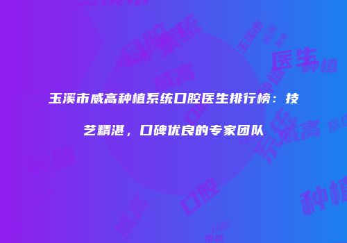玉溪市威高种植系统口腔医生排行榜：技艺精湛，口碑优良的专家团队