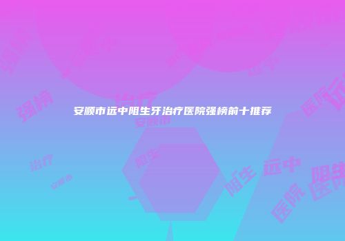 安顺市远中阻生牙治疗医院强榜前十推荐