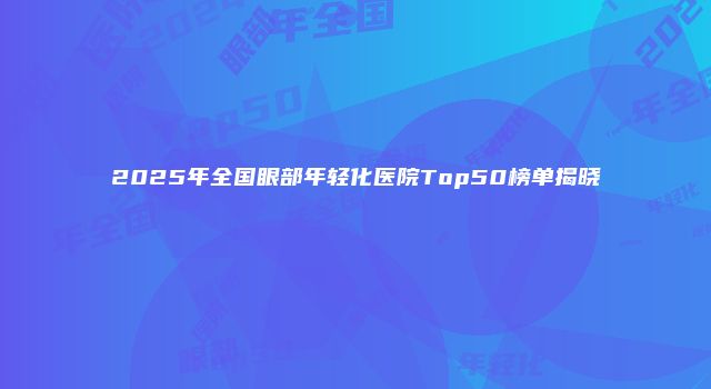 2025年全国眼部年轻化医院Top50榜单揭晓