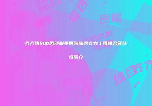 齐齐哈尔市唇部脱毛医院综合实力十强排名及详情简介
