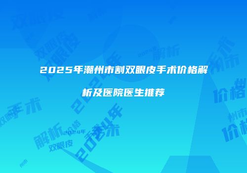 2025年潮州市割双眼皮手术价格解析及医院医生推荐