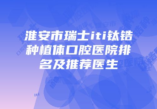 淮安市瑞士iti钛锆种植体口腔医院排名及推荐医生