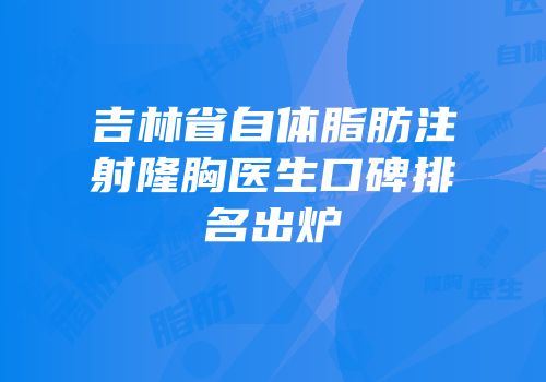 吉林省自体脂肪注射隆胸医生口碑排名出炉