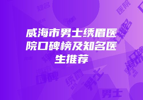 威海市男士绣眉医院口碑榜及知名医生推荐