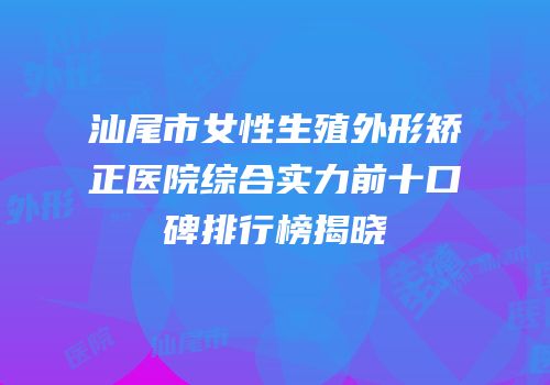 汕尾市女性生殖外形矫正医院综合实力前十口碑排行榜揭晓