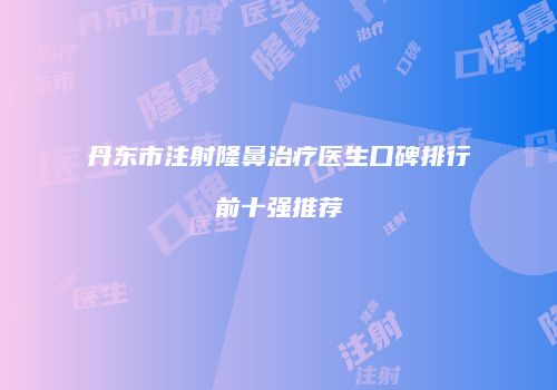 丹东市注射隆鼻治疗医生口碑排行前十强推荐